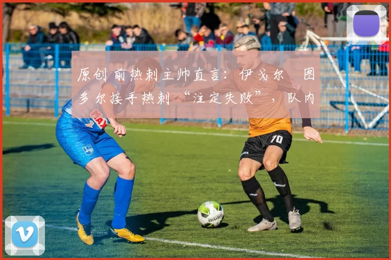 原创 前热刺主帅直言:伊戈尔・图多尔接手热刺 “注定失败”,队内氛围 “ toxic 至极”