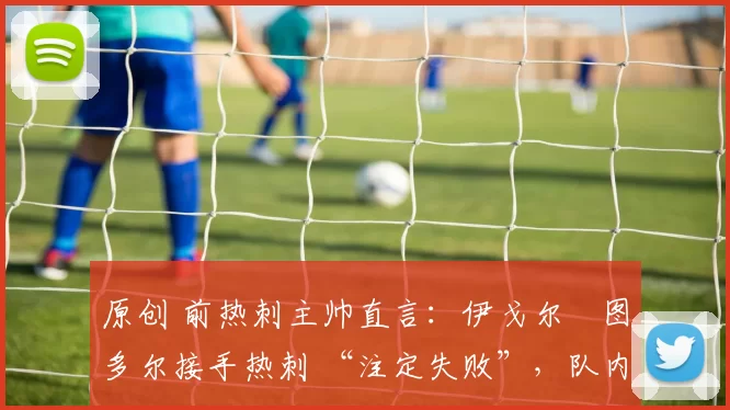原创 前热刺主帅直言：伊戈尔・图多尔接手热刺 “注定失败”，队内氛围 “ toxic 至极”