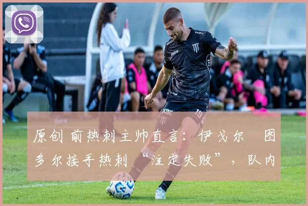 原创 前热刺主帅直言:伊戈尔・图多尔接手热刺 “注定失败”,队内氛围 “ toxic 至极”