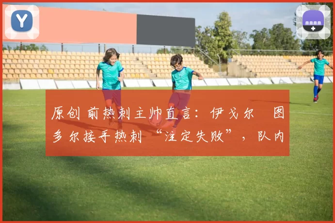 原创 前热刺主帅直言:伊戈尔・图多尔接手热刺 “注定失败”,队内氛围 “ toxic 至极”