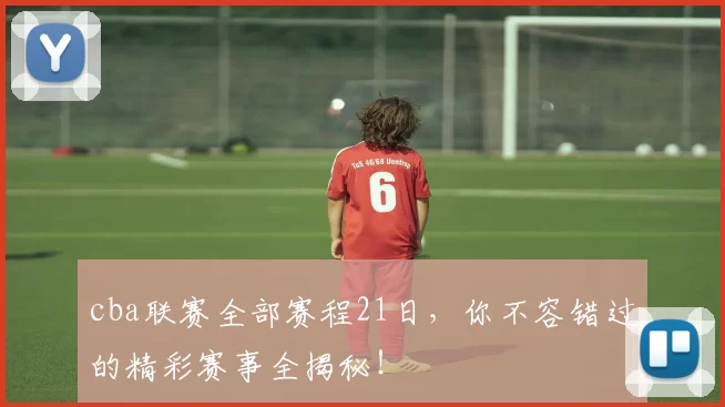 cba联赛全部赛程21日，你不容错过的精彩赛事全揭秘！