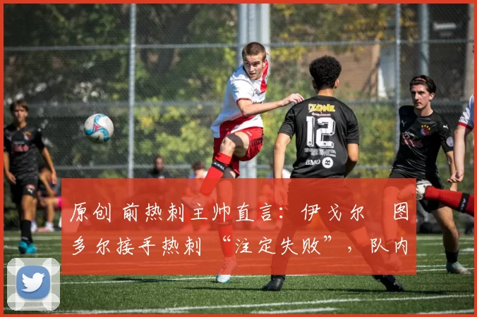 原创 前热刺主帅直言:伊戈尔・图多尔接手热刺 “注定失败”,队内氛围 “ toxic 至极”