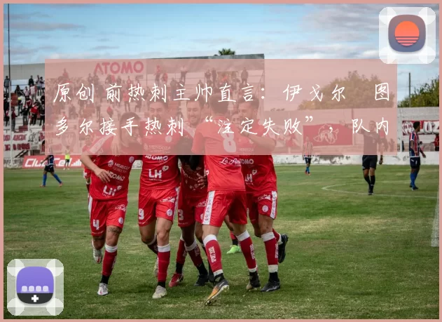 原创 前热刺主帅直言:伊戈尔・图多尔接手热刺 “注定失败”,队内氛围 “ toxic 至极”