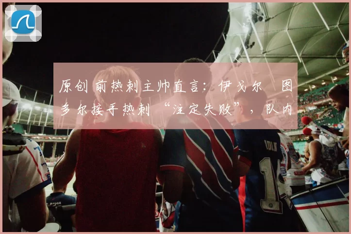 原创 前热刺主帅直言：伊戈尔・图多尔接手热刺 “注定失败”，队内氛围 “ toxic 至极”