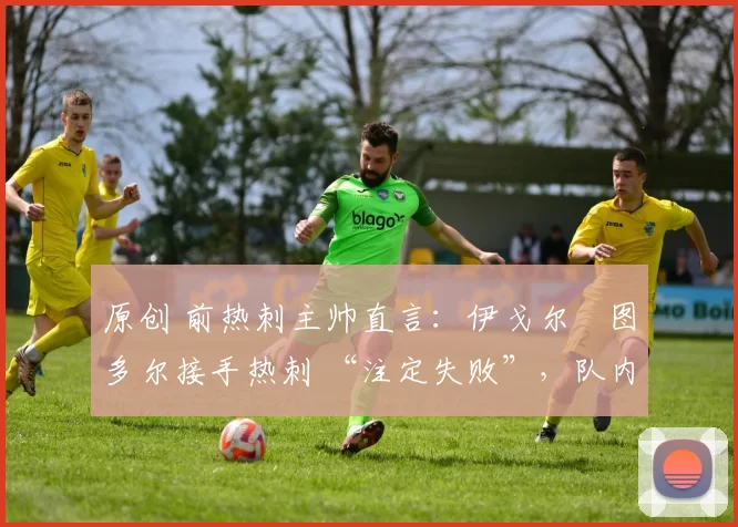 原创 前热刺主帅直言：伊戈尔・图多尔接手热刺 “注定失败”，队内氛围 “ toxic 至极”