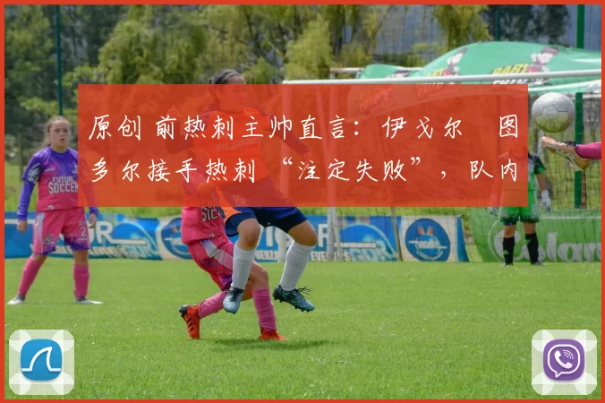 原创 前热刺主帅直言:伊戈尔・图多尔接手热刺 “注定失败”,队内氛围 “ toxic 至极”