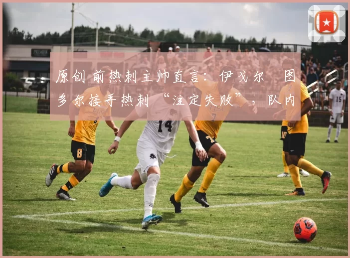 原创 前热刺主帅直言：伊戈尔・图多尔接手热刺 “注定失败”，队内氛围 “ toxic 至极”