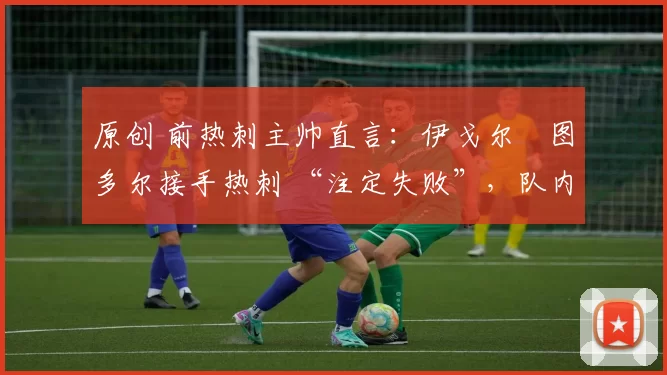 原创 前热刺主帅直言:伊戈尔・图多尔接手热刺 “注定失败”,队内氛围 “ toxic 至极”