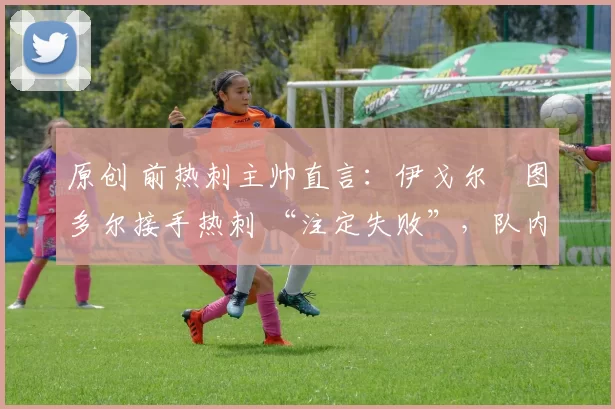 原创 前热刺主帅直言:伊戈尔・图多尔接手热刺 “注定失败”,队内氛围 “ toxic 至极”