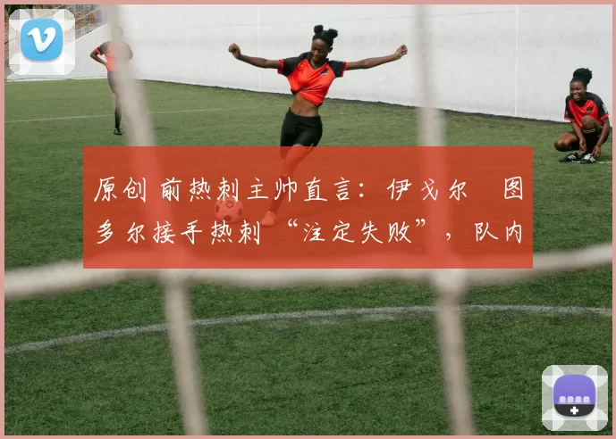 原创 前热刺主帅直言:伊戈尔・图多尔接手热刺 “注定失败”,队内氛围 “ toxic 至极”