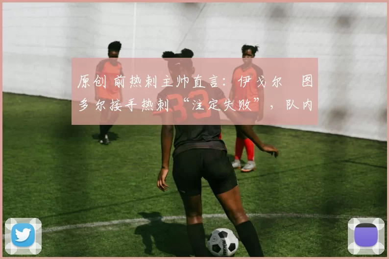 原创 前热刺主帅直言：伊戈尔・图多尔接手热刺 “注定失败”，队内氛围 “ toxic 至极”