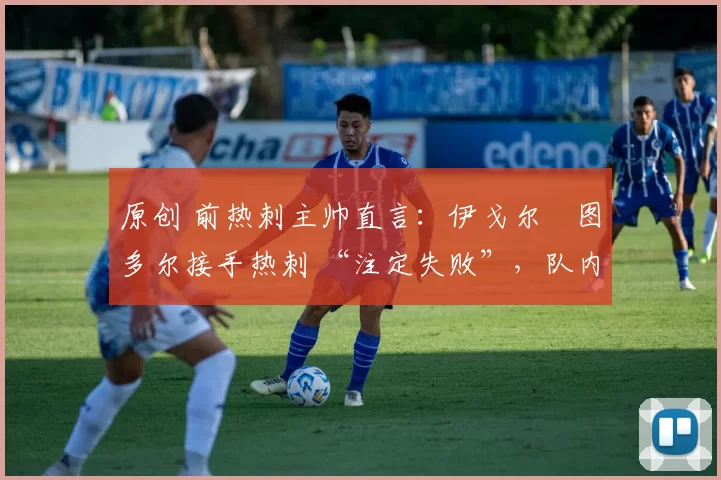 原创 前热刺主帅直言:伊戈尔・图多尔接手热刺 “注定失败”,队内氛围 “ toxic 至极”