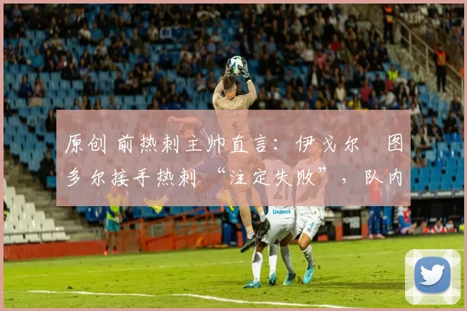 原创 前热刺主帅直言:伊戈尔・图多尔接手热刺 “注定失败”,队内氛围 “ toxic 至极”