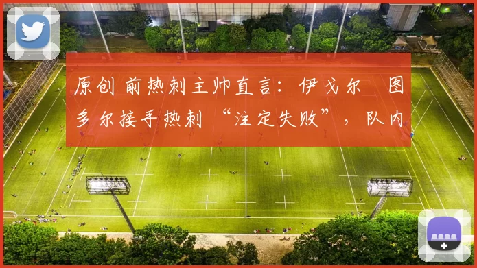 原创 前热刺主帅直言:伊戈尔・图多尔接手热刺 “注定失败”,队内氛围 “ toxic 至极”