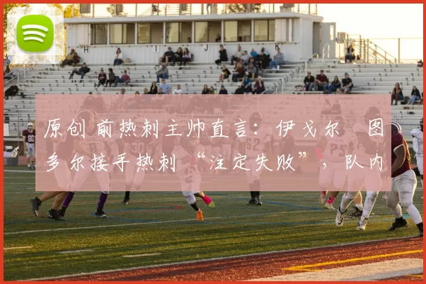 原创 前热刺主帅直言:伊戈尔・图多尔接手热刺 “注定失败”,队内氛围 “ toxic 至极”