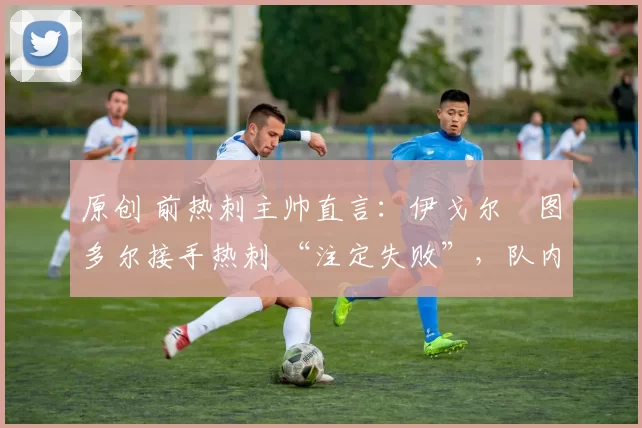 原创 前热刺主帅直言:伊戈尔・图多尔接手热刺 “注定失败”,队内氛围 “ toxic 至极”