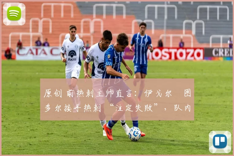 原创 前热刺主帅直言:伊戈尔・图多尔接手热刺 “注定失败”,队内氛围 “ toxic 至极”