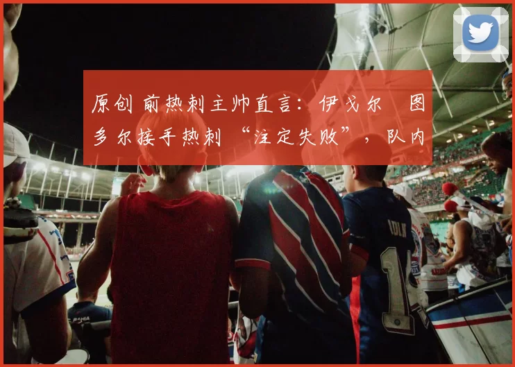 原创 前热刺主帅直言：伊戈尔・图多尔接手热刺 “注定失败”，队内氛围 “ toxic 至极”