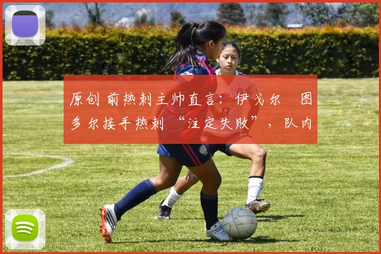 原创 前热刺主帅直言:伊戈尔・图多尔接手热刺 “注定失败”,队内氛围 “ toxic 至极”