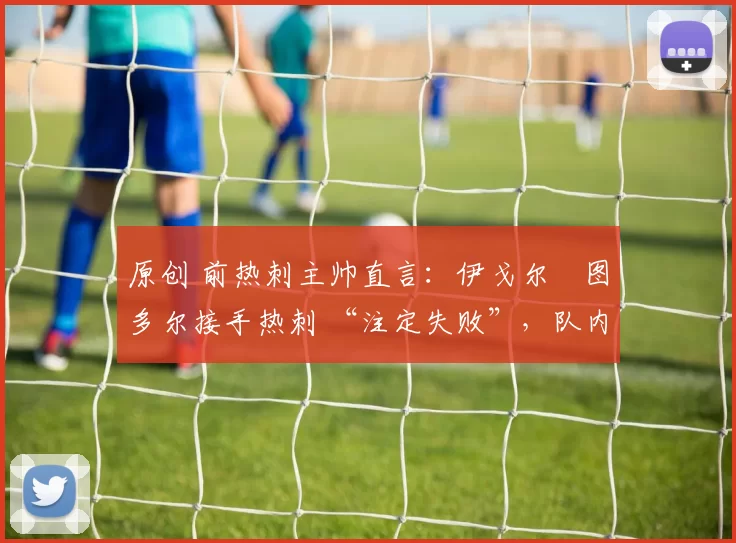 原创 前热刺主帅直言:伊戈尔・图多尔接手热刺 “注定失败”,队内氛围 “ toxic 至极”