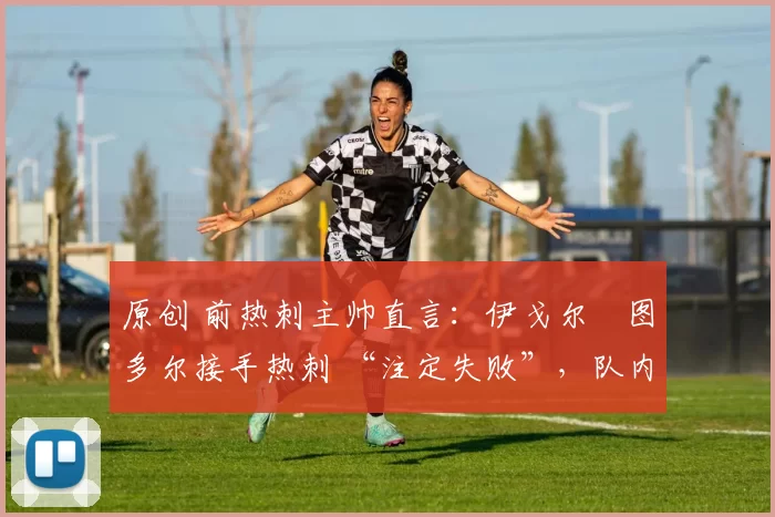 原创 前热刺主帅直言:伊戈尔・图多尔接手热刺 “注定失败”,队内氛围 “ toxic 至极”