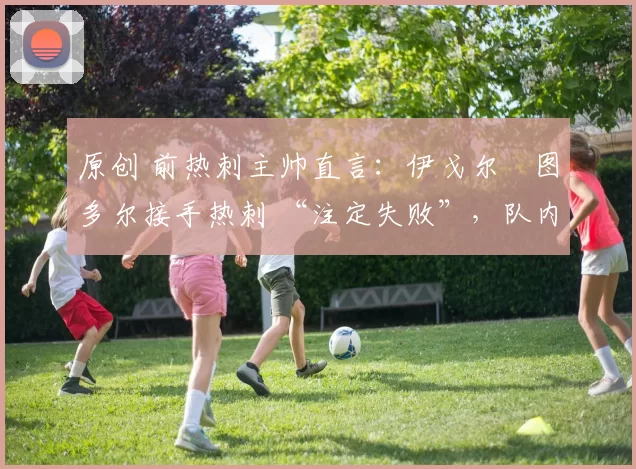 原创 前热刺主帅直言：伊戈尔・图多尔接手热刺 “注定失败”，队内氛围 “ toxic 至极”