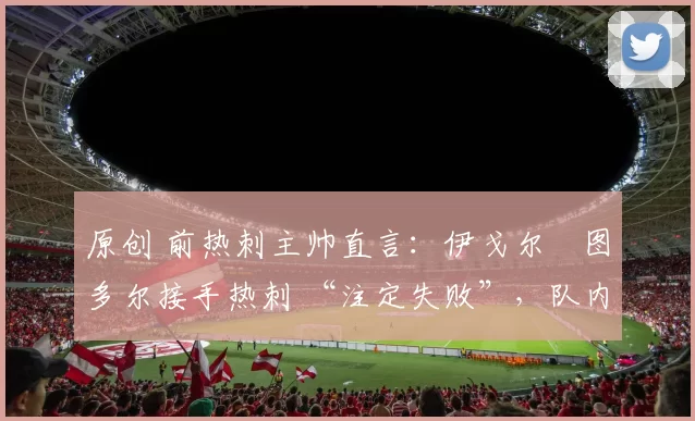 原创 前热刺主帅直言:伊戈尔・图多尔接手热刺 “注定失败”,队内氛围 “ toxic 至极”