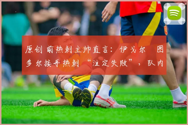 原创 前热刺主帅直言:伊戈尔・图多尔接手热刺 “注定失败”,队内氛围 “ toxic 至极”