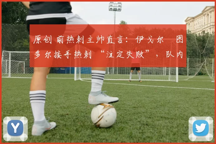 原创 前热刺主帅直言:伊戈尔・图多尔接手热刺 “注定失败”,队内氛围 “ toxic 至极”
