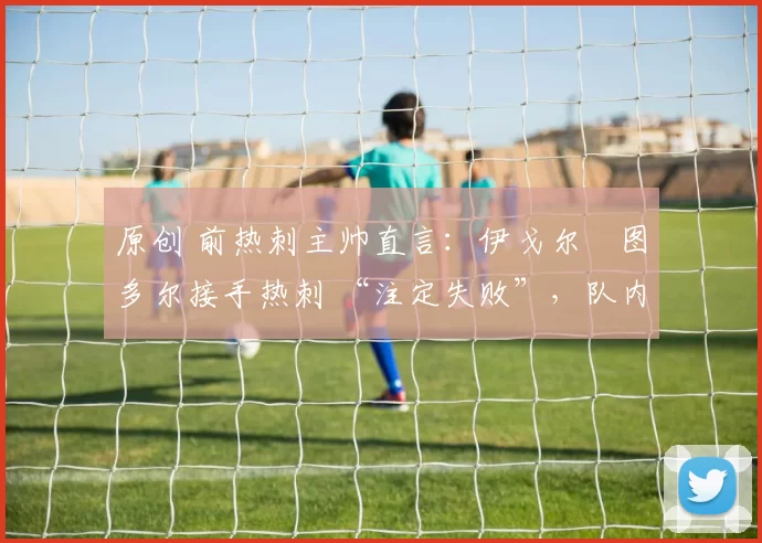 原创 前热刺主帅直言:伊戈尔・图多尔接手热刺 “注定失败”,队内氛围 “ toxic 至极”