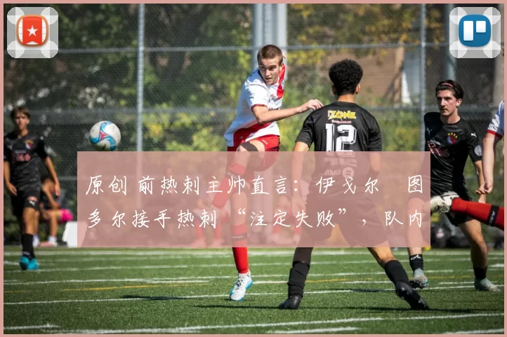原创 前热刺主帅直言：伊戈尔・图多尔接手热刺 “注定失败”，队内氛围 “ toxic 至极”