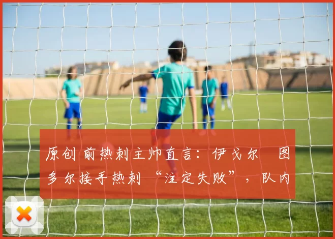 原创 前热刺主帅直言:伊戈尔・图多尔接手热刺 “注定失败”,队内氛围 “ toxic 至极”
