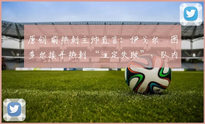 原创 前热刺主帅直言:伊戈尔・图多尔接手热刺 “注定失败”,队内氛围 “ toxic 至极”