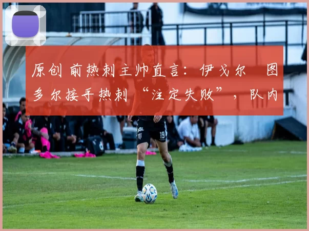 原创 前热刺主帅直言:伊戈尔・图多尔接手热刺 “注定失败”,队内氛围 “ toxic 至极”