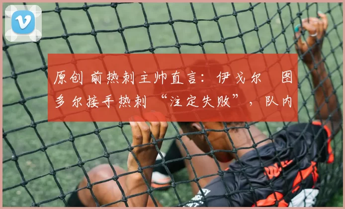 原创 前热刺主帅直言：伊戈尔・图多尔接手热刺 “注定失败”，队内氛围 “ toxic 至极”