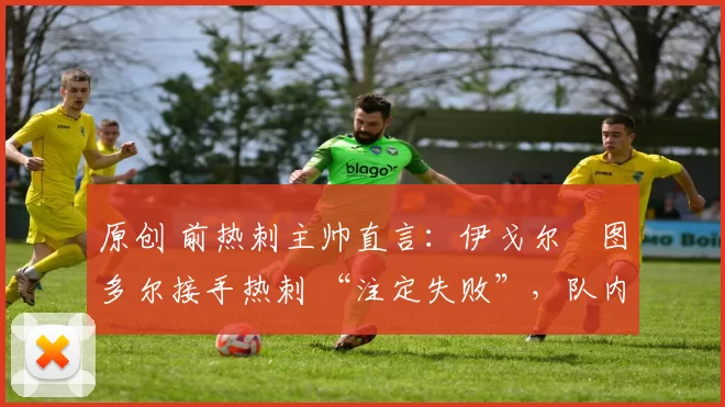 原创 前热刺主帅直言:伊戈尔・图多尔接手热刺 “注定失败”,队内氛围 “ toxic 至极”