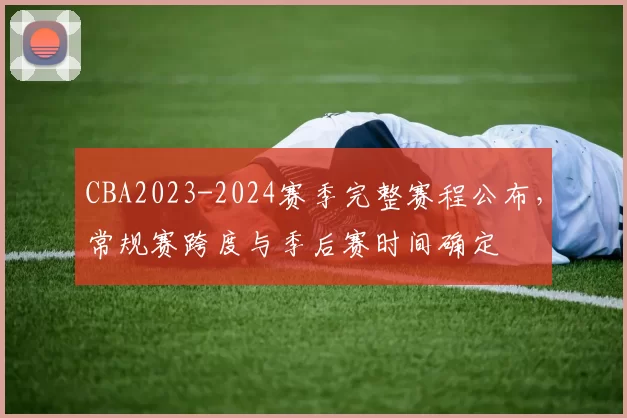 CBA2023-2024赛季完整赛程公布，常规赛跨度与季后赛时间确定