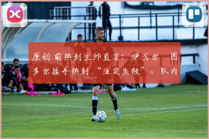 原创 前热刺主帅直言:伊戈尔・图多尔接手热刺 “注定失败”,队内氛围 “ toxic 至极”