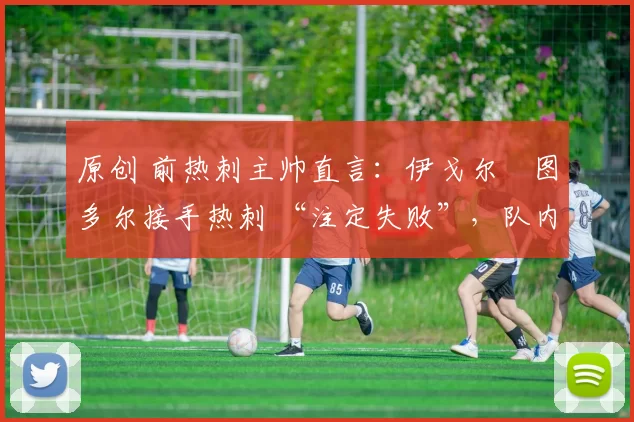 原创 前热刺主帅直言:伊戈尔・图多尔接手热刺 “注定失败”,队内氛围 “ toxic 至极”