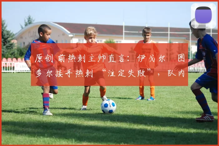 原创 前热刺主帅直言:伊戈尔・图多尔接手热刺 “注定失败”,队内氛围 “ toxic 至极”