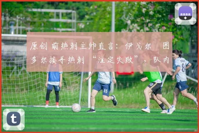 原创 前热刺主帅直言:伊戈尔・图多尔接手热刺 “注定失败”,队内氛围 “ toxic 至极”