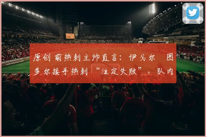 原创 前热刺主帅直言:伊戈尔・图多尔接手热刺 “注定失败”,队内氛围 “ toxic 至极”