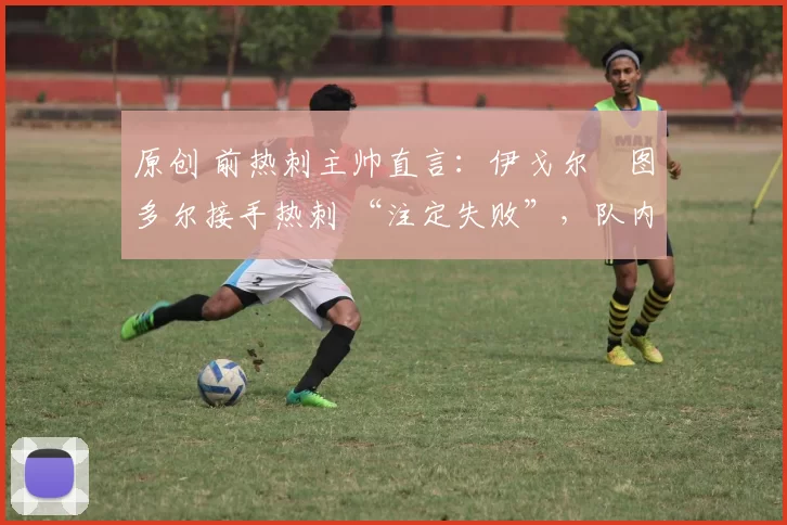 原创 前热刺主帅直言:伊戈尔・图多尔接手热刺 “注定失败”,队内氛围 “ toxic 至极”