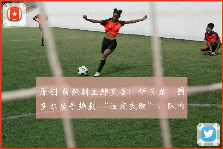 原创 前热刺主帅直言:伊戈尔・图多尔接手热刺 “注定失败”,队内氛围 “ toxic 至极”