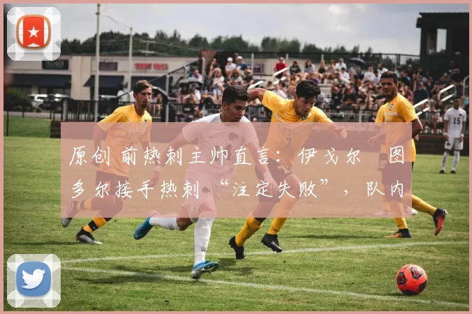 原创 前热刺主帅直言:伊戈尔・图多尔接手热刺 “注定失败”,队内氛围 “ toxic 至极”