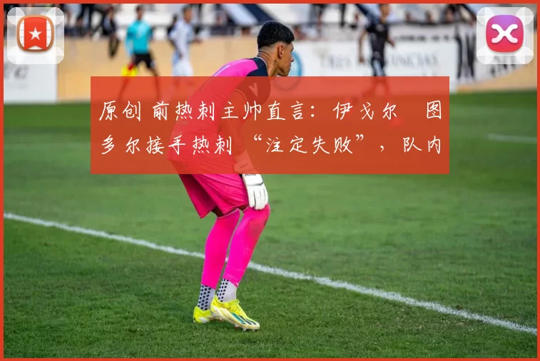 原创 前热刺主帅直言:伊戈尔・图多尔接手热刺 “注定失败”,队内氛围 “ toxic 至极”