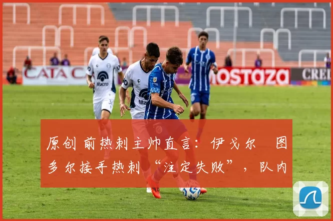 原创 前热刺主帅直言:伊戈尔・图多尔接手热刺 “注定失败”,队内氛围 “ toxic 至极”