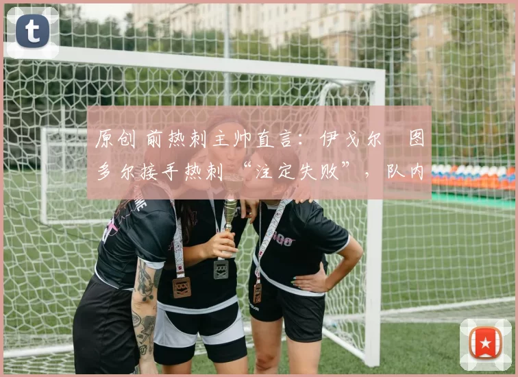 原创 前热刺主帅直言:伊戈尔・图多尔接手热刺 “注定失败”,队内氛围 “ toxic 至极”