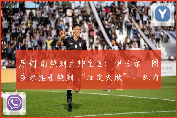 原创 前热刺主帅直言:伊戈尔・图多尔接手热刺 “注定失败”,队内氛围 “ toxic 至极”
