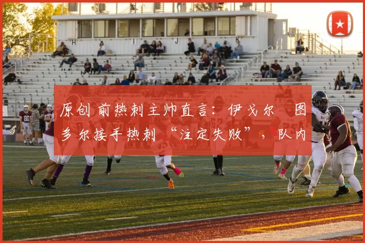 原创 前热刺主帅直言:伊戈尔・图多尔接手热刺 “注定失败”,队内氛围 “ toxic 至极”